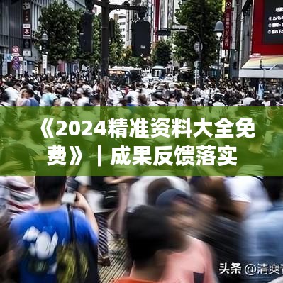 《2024精准资料大全免费》｜成果反馈落实
