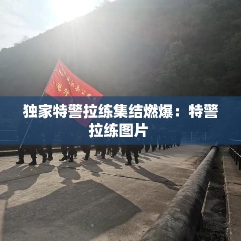 独家特警拉练集结燃爆：特警拉练图片 