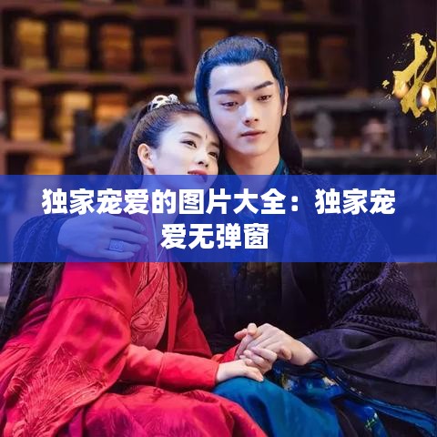 独家宠爱的图片大全：独家宠爱无弹窗 