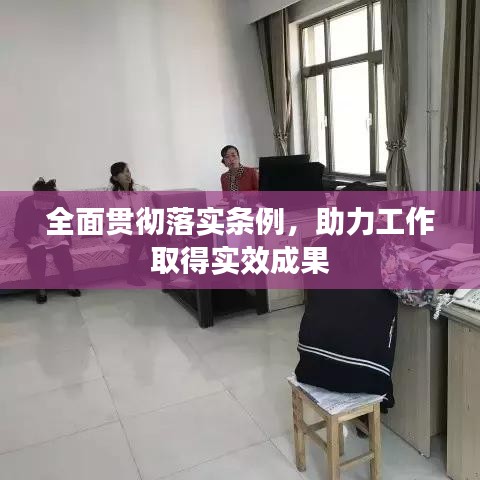 全面贯彻落实条例，助力工作取得实效成果