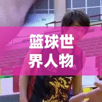 篮球世界人物排名榜单，历史巨星与当代传奇的璀璨对决！