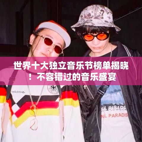 世界十大独立音乐节榜单揭晓！不容错过的音乐盛宴