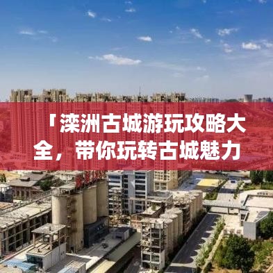 「滦洲古城游玩攻略大全，带你玩转古城魅力！」