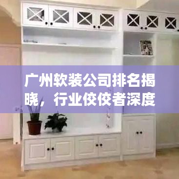 广州软装公司排名揭晓，行业佼佼者深度剖析