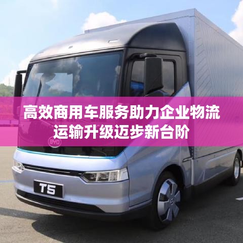 高效商用车服务助力企业物流运输升级迈步新台阶