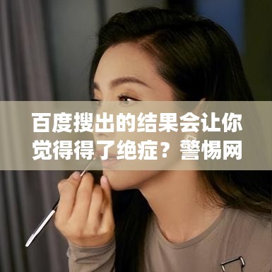 百度搜出的结果会让你觉得得了绝症？警惕网络谣言，健康至上！