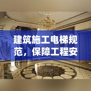 建筑施工电梯规范，保障工程安全与效率的核心要素