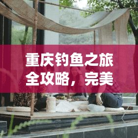 重庆钓鱼之旅全攻略，完美指南带你畅游山城美景