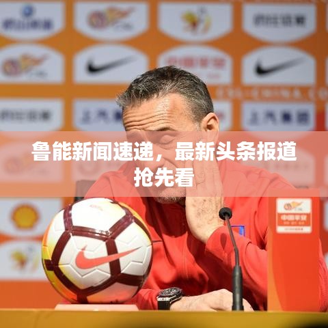 鲁能新闻速递，最新头条报道抢先看