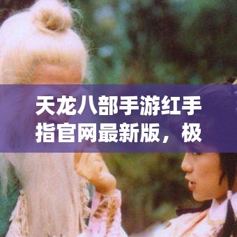 天龙八部手游红手指官网最新版，极致江湖体验，畅享游戏世界！