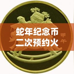 蛇年纪念币二次预约火热进行中，最新消息抢先看